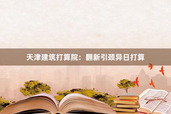 天津建筑打算院：翻新引颈异日打算