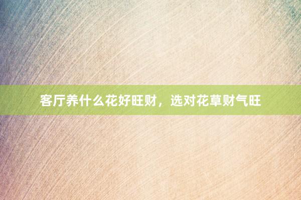 客厅养什么花好旺财，选对花草财气旺