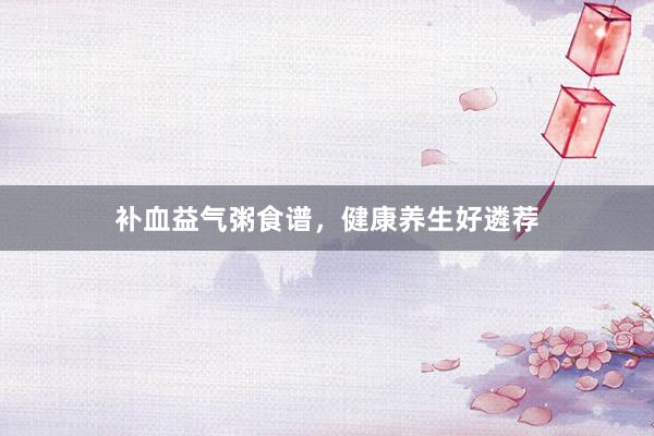 补血益气粥食谱，健康养生好遴荐